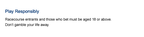 Play responsibly. No person under 18 is allowed to bet or enter premises where bets are accepted. Maximum penalty for betting with illegal or overseas bookmakers is 9 months imprisonment and a $30,000 fine. Don&rsquo;t gamble your life away. Call 1834633 if you need help or counselling.